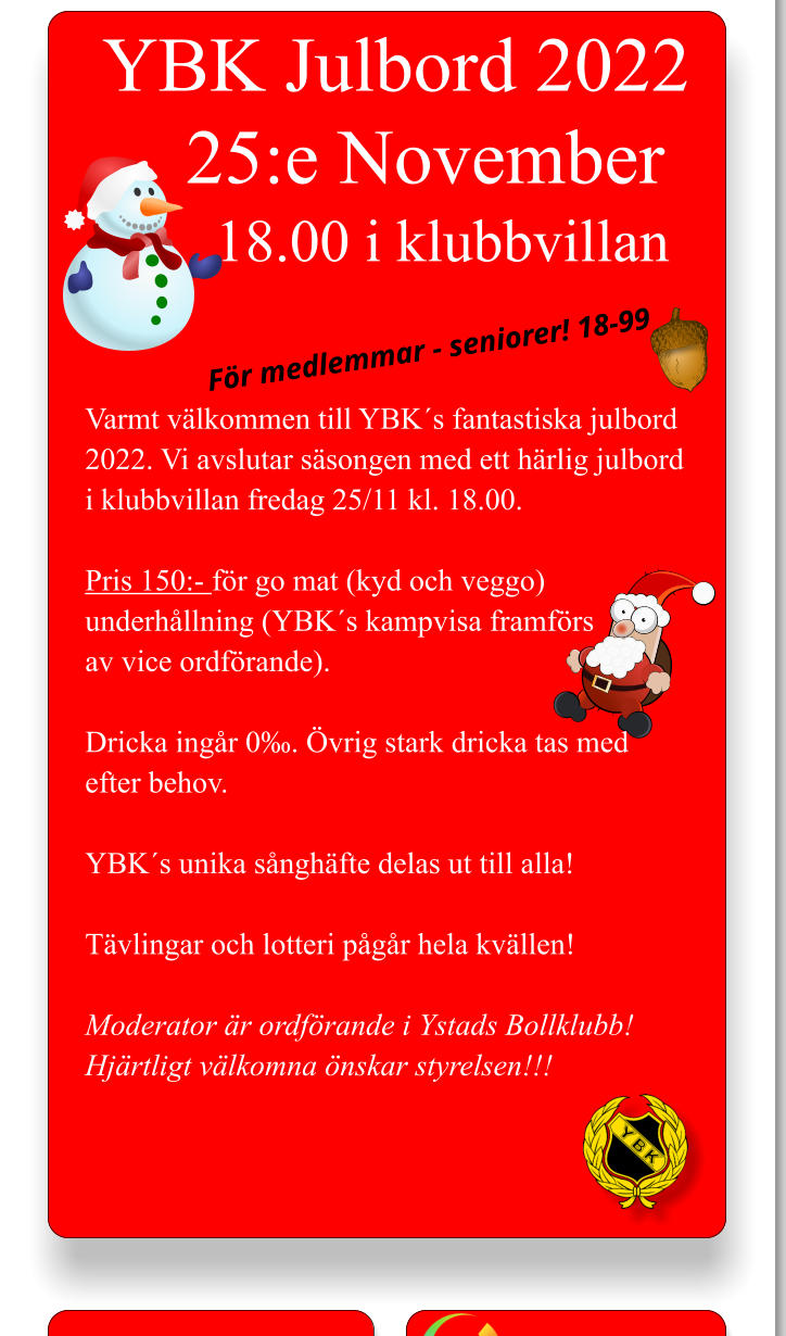 YBK Julbord 2022 25:e November  18.00 i klubbvillan Varmt välkommen till YBK´s fantastiska julbord 2022. Vi avslutar säsongen med ett härlig julbord i klubbvillan fredag 25/11 kl. 18.00.  Pris 150:- för go mat (kyd och veggo) underhållning (YBK´s kampvisa framförs av vice ordförande).  Dricka ingår 0‰. Övrig stark dricka tas med efter behov.  YBK´s unika sånghäfte delas ut till alla!  Tävlingar och lotteri pågår hela kvällen!  Moderator är ordförande i Ystads Bollklubb! Hjärtligt välkomna önskar styrelsen!!!       För medlemmar - seniorer! 18-99