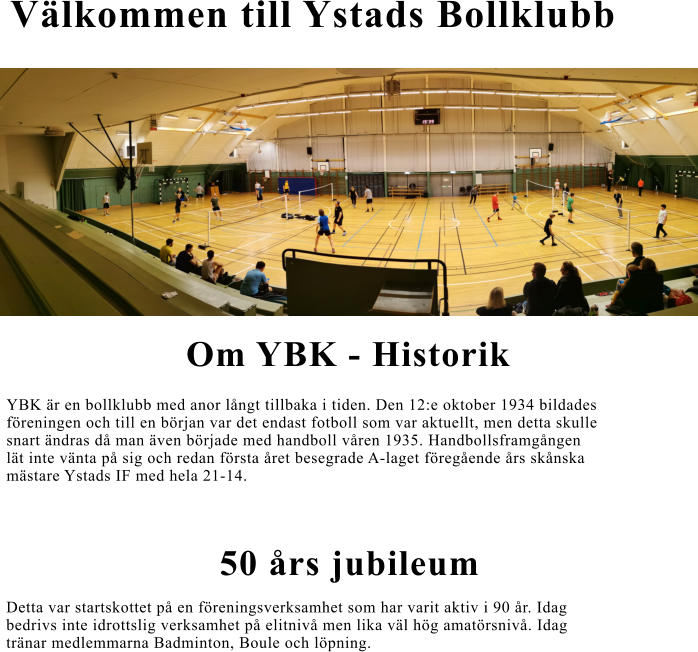 Välkommen till Ystads Bollklubb Om YBK - Historik YBK är en bollklubb med anor långt tillbaka i tiden. Den 12:e oktober 1934 bildades  föreningen och till en början var det endast fotboll som var aktuellt, men detta skulle  snart ändras då man även började med handboll våren 1935. Handbollsframgången  lät inte vänta på sig och redan första året besegrade A-laget föregående års skånska  mästare Ystads IF med hela 21-14. 50 års jubileum  Detta var startskottet på en föreningsverksamhet som har varit aktiv i 90 år. Idag   bedrivs inte idrottslig verksamhet på elitnivå men lika väl hög amatörsnivå. Idag  tränar medlemmarna Badminton, Boule och löpning.