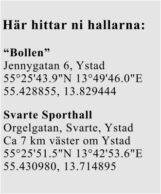 Här hittar ni hallarna: “Bollen” Jennygatan 6, Ystad 55°25'43.9"N 13°49'46.0"E 55.428855, 13.829444 Svarte Sporthall Orgelgatan, Svarte, Ystad Ca 7 km väster om Ystad 55°25'51.5"N 13°42'53.6"E 55.430980, 13.714895