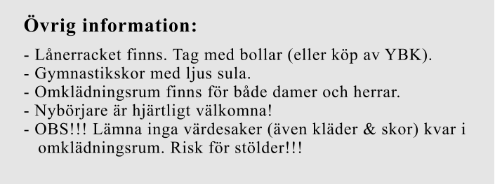 Övrig information:  - Lånerracket finns. Tag med bollar (eller köp av YBK).  - Gymnastikskor med ljus sula.  - Omklädningsrum finns för både damer och herrar.  - Nybörjare är hjärtligt välkomna!  - OBS!!! Lämna inga värdesaker (även kläder & skor) kvar i    omklädningsrum. Risk för stölder!!!
