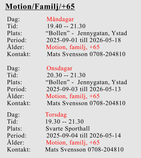 Motion/Familj/+65 Dag:		    Måndagar Tid:                19.40 -- 21.30 Plats:             “Bollen” -  Jennygatan, Ystad Period:           2025-09-01 till 2026-05-18 Ålder:            Motion, familj, +65 Kontakt:         Mats Svensson 0708-204810 Dag:		    Onsdagar Tid:                20.30 -- 21.30 Plats:             “Bollen” -  Jennygatan, Ystad Period:           2025-09-03 till 2026-05-13 Ålder:            Motion, familj, +65 Kontakt:         Mats Svensson 0708-204810 Dag:              Torsdag Tid:               19.30 -- 21.30 Plats:             Svarte Sporthall Period:           2025-09-04 till 2026-05-14 Ålder:            Motion, familj, +65 Kontakt:        Mats Svensson 0708-204810