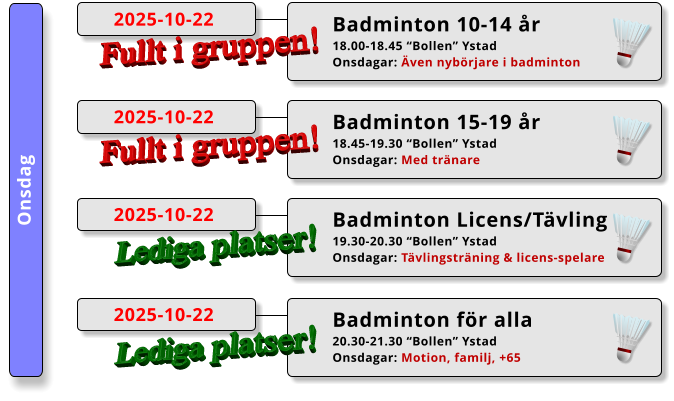 Onsdag Badminton 15-19 år 18.45-19.30 “Bollen” Ystad Onsdagar: Med tränare  2025-10-22 Fullt i gruppen! Badminton 10-14 år 18.00-18.45 “Bollen” Ystad Onsdagar: Även nybörjare i badminton  2025-10-22 Fullt i gruppen! Badminton Licens/Tävling 19.30-20.30 “Bollen” Ystad Onsdagar: Tävlingsträning & licens-spelare  2025-10-22 Lediga platser! Badminton för alla 20.30-21.30 “Bollen” Ystad Onsdagar: Motion, familj, +65  2025-10-22 Lediga platser!