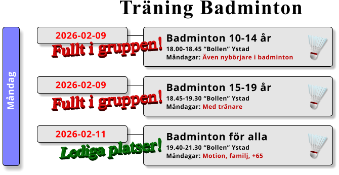 Träning Badminton Måndag Badminton 10-14 år 18.00-18.45 “Bollen” Ystad Måndagar: Även nybörjare i badminton  2026-02-09 Fullt i gruppen! Badminton 15-19 år 18.45-19.30 “Bollen” Ystad Måndagar: Med tränare  2026-02-09 Fullt i gruppen! Badminton för alla 19.40-21.30 “Bollen” Ystad Måndagar: Motion, familj, +65  2026-02-11 Lediga platser!