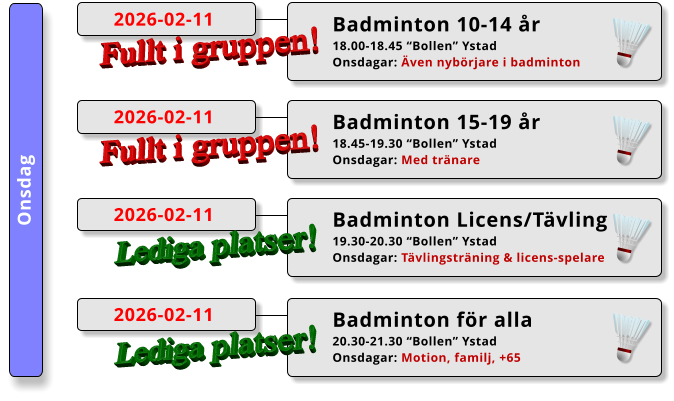 Onsdag Badminton 15-19 år 18.45-19.30 “Bollen” Ystad Onsdagar: Med tränare  2026-02-11 Fullt i gruppen! Badminton 10-14 år 18.00-18.45 “Bollen” Ystad Onsdagar: Även nybörjare i badminton  2026-02-11 Fullt i gruppen! Badminton Licens/Tävling 19.30-20.30 “Bollen” Ystad Onsdagar: Tävlingsträning & licens-spelare  2026-02-11 Lediga platser! Badminton för alla 20.30-21.30 “Bollen” Ystad Onsdagar: Motion, familj, +65  2026-02-11 Lediga platser!