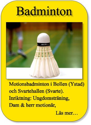 Badminton Motionsbadminton i Bollen (Ystad) och Svartehallen (Svarte). Inriktning: Ungdomsträning,  Dam & herr motionär,   Läs mer…