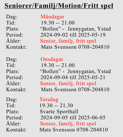 Seniorer/Familj/Motion/Fritt spel Dag:		    Måndagar Tid:                19.30 -- 21.00 Plats:             “Bollen” -  Jennygatan, Ystad Period:           2024-09-02 till 2025-05-19 Ålder:            Senior, familj, fritt spel Kontakt:         Mats Svensson 0708-204810 Dag:		    Onsdagar Tid:                19.30 -- 21.00 Plats:             “Bollen” -  Jennygatan, Ystad Period:           2024-09-04 till 2025-05-21 Ålder:            Senior, familj, fritt spel Kontakt:         Mats Svensson 0708-204810 Dag:              Torsdag Tid:               19.30 -- 21.30 Plats:             Svarte Sporthall Period:           2024-09-05 till 2025-06-05 Ålder:            Senior, familj, fritt spel Kontakt:        Mats Svensson 0708-204810