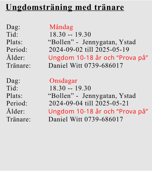 Ungdomsträning med tränare Dag:               Måndag Tid:                18.30 -- 19.30 Plats:             “Bollen” -  Jennygatan, Ystad Period:           2024-09-02 till 2025-05-19 Ålder:            Ungdom 10-18 år och “Prova på” Tränare:         Daniel Witt 0739-686017  Dag:               Onsdagar  Tid:                18.30 -- 19.30 Plats:             “Bollen” -  Jennygatan, Ystad Period:           2024-09-04 till 2025-05-21 Ålder:            Ungdom 10-18 år och “Prova på” Tränare:         Daniel Witt 0739-686017